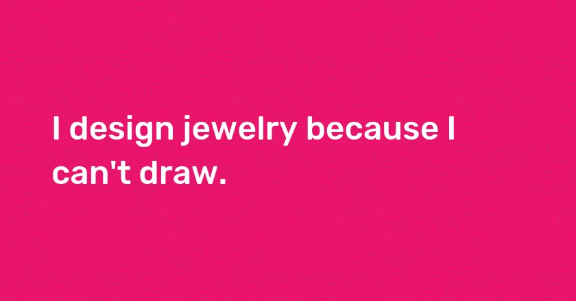 I design jewelry because I can't draw.