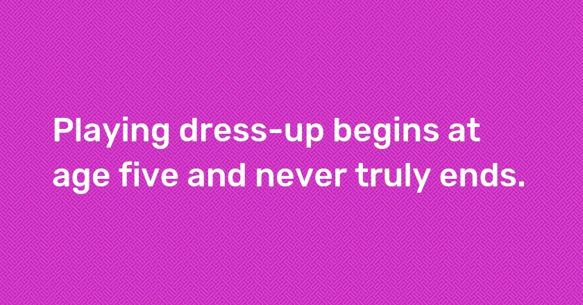 Playing dress-up begins at age five and never truly ends.