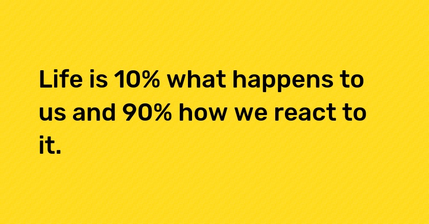 Life is 10% what happens to us and 90% how we react to it.