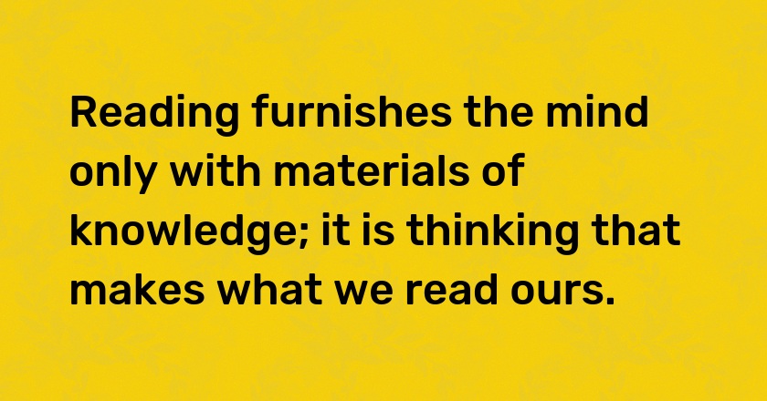 Reading furnishes the mind only with materials of knowledge; it is thinking that makes what we read ours.