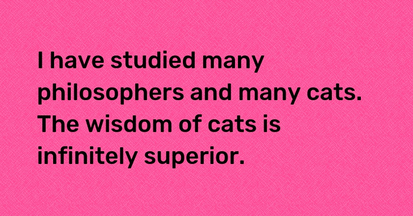 I have studied many philosophers and many cats. The wisdom of cats is infinitely superior.