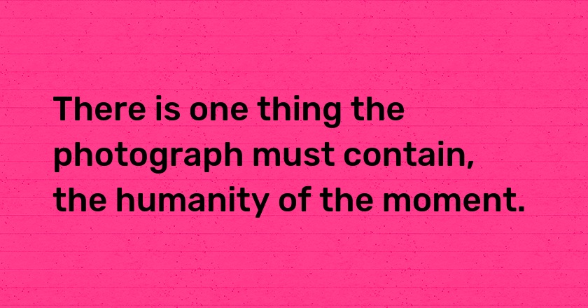 There is one thing the photograph must contain, the humanity of the moment.