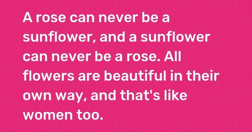 A rose can never be a sunflower, and a sunflower can never be a rose. All flowers are beautiful in their own way, and that's like women too.