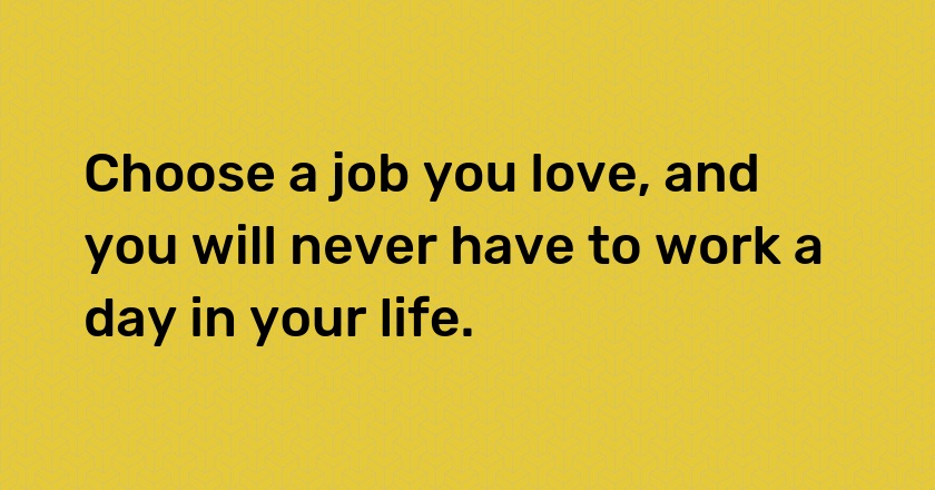 Choose a job you love, and you will never have to work a day in your life.