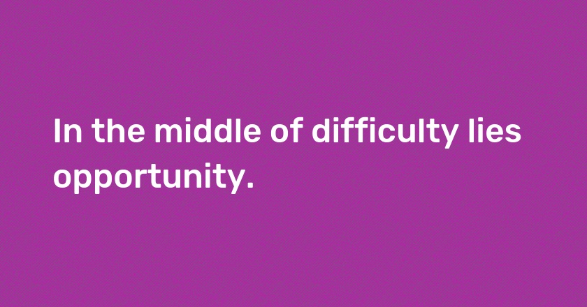 In the middle of difficulty lies opportunity.