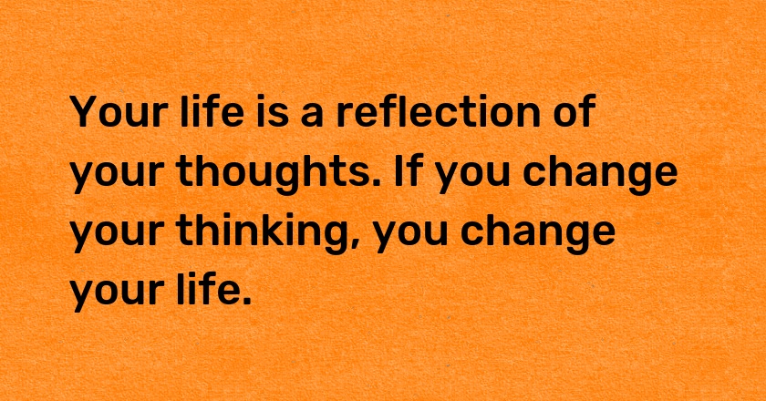 Your life is a reflection of your thoughts. If you change your thinking, you change your life.