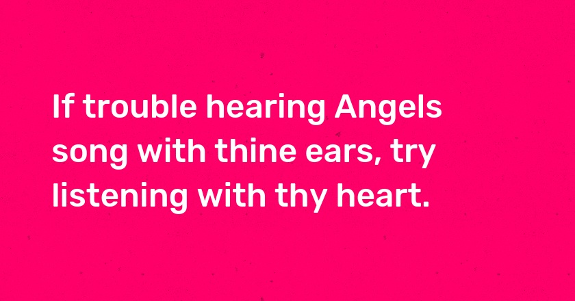 If trouble hearing Angels song with thine ears, try listening with thy heart.