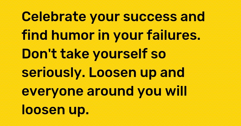 Celebrate your success and find humor in your failures. Don't take yourself so seriously. Loosen up and everyone around you will loosen up.