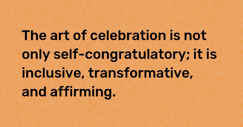 The art of celebration is not only self-congratulatory; it is inclusive, transformative, and affirming.