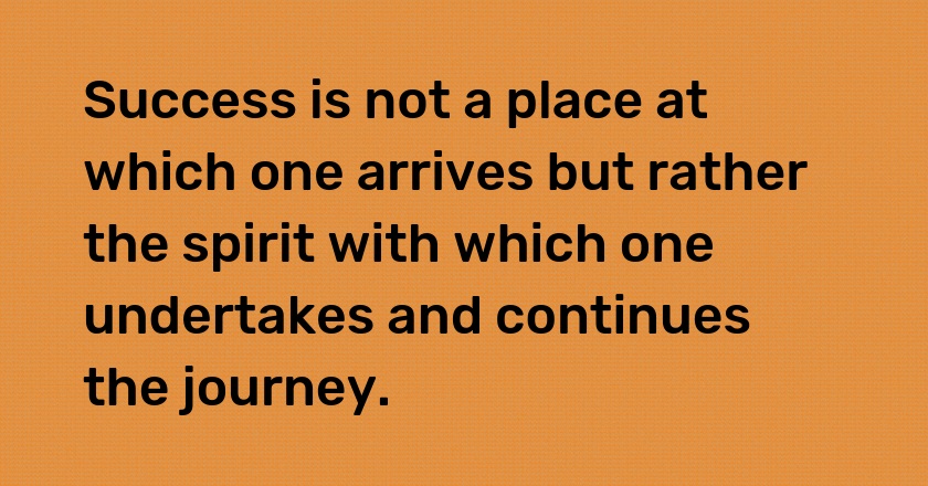 Success is not a place at which one arrives but rather the spirit with which one undertakes and continues the journey.