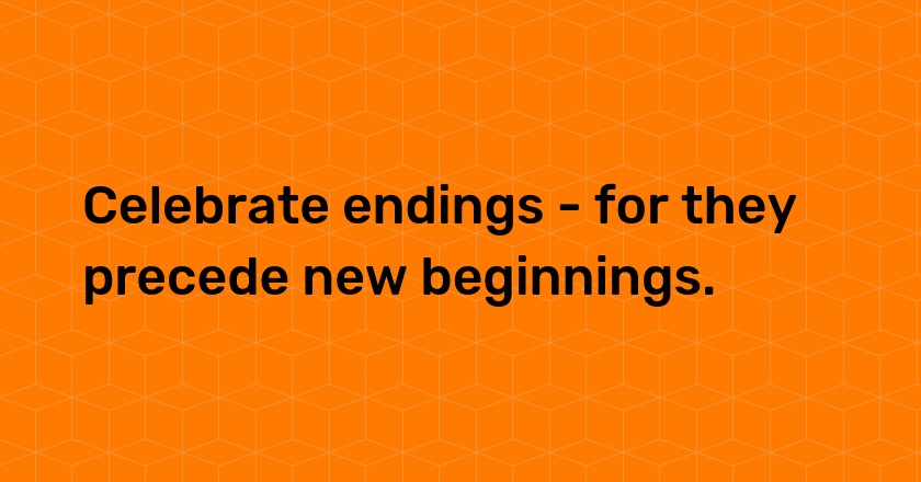 Celebrate endings - for they precede new beginnings.