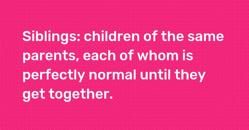 Siblings: children of the same parents, each of whom is perfectly normal until they get together.