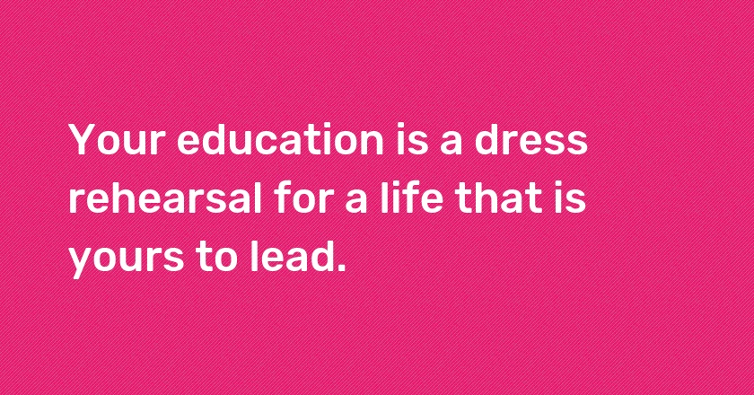 Your education is a dress rehearsal for a life that is yours to lead.