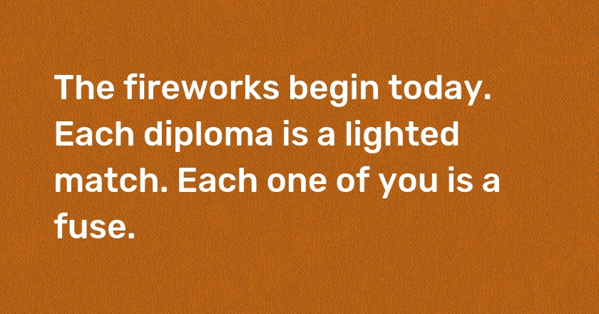 The fireworks begin today. Each diploma is a lighted match. Each one of you is a fuse.