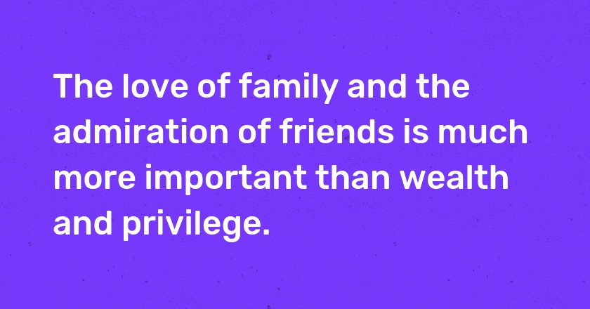 The love of family and the admiration of friends is much more important than wealth and privilege.