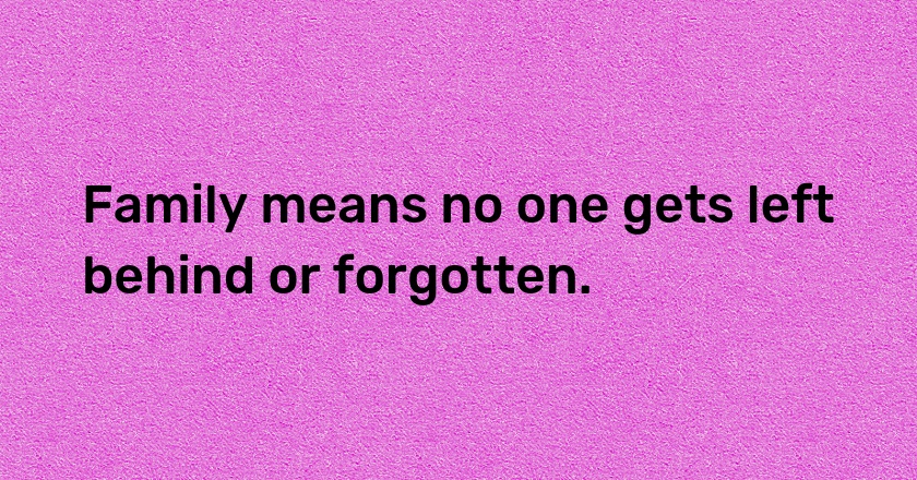 Family means no one gets left behind or forgotten.