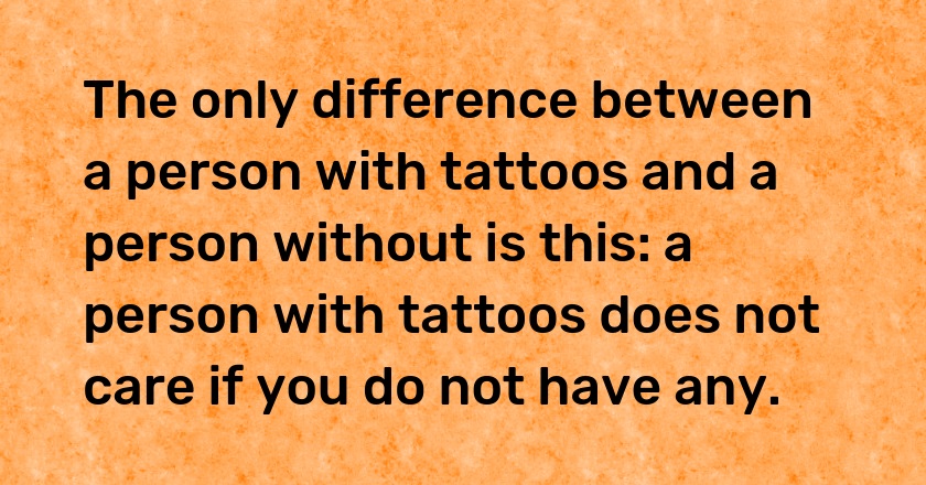 The only difference between a person with tattoos and a person without is this: a person with tattoos does not care if you do not have any.