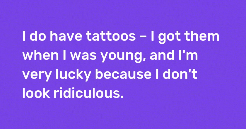 I do have tattoos – I got them when I was young, and I'm very lucky because I don't look ridiculous.