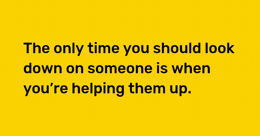 The only time you should look down on someone is when you’re helping them up.