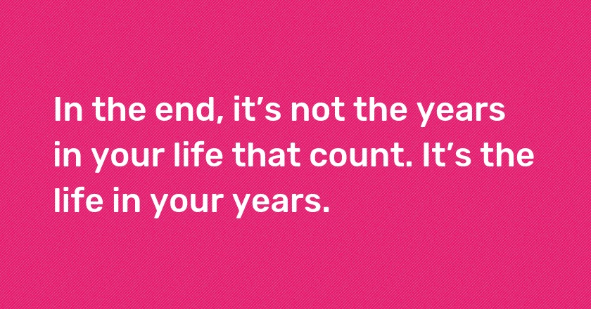 In the end, it’s not the years in your life that count. It’s the life in your years.