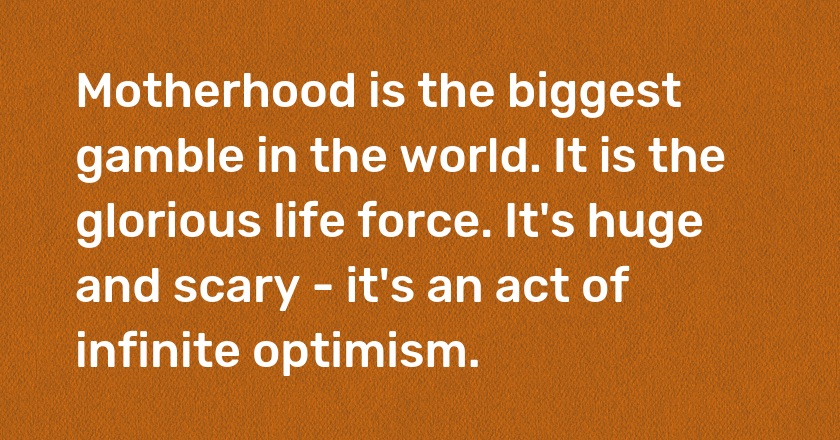 Motherhood is the biggest gamble in the world. It is the glorious life force. It's huge and scary - it's an act of infinite optimism.