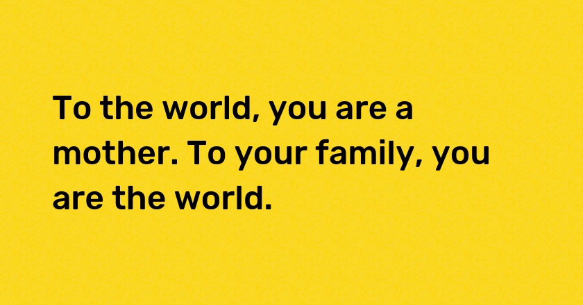 To the world, you are a mother. To your family, you are the world.