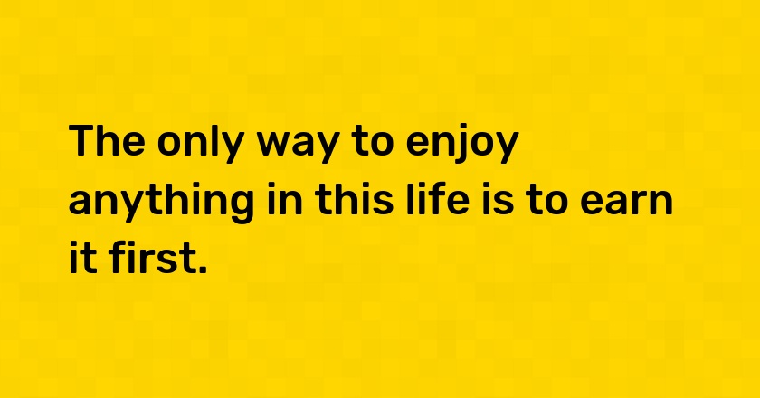 The only way to enjoy anything in this life is to earn it first.