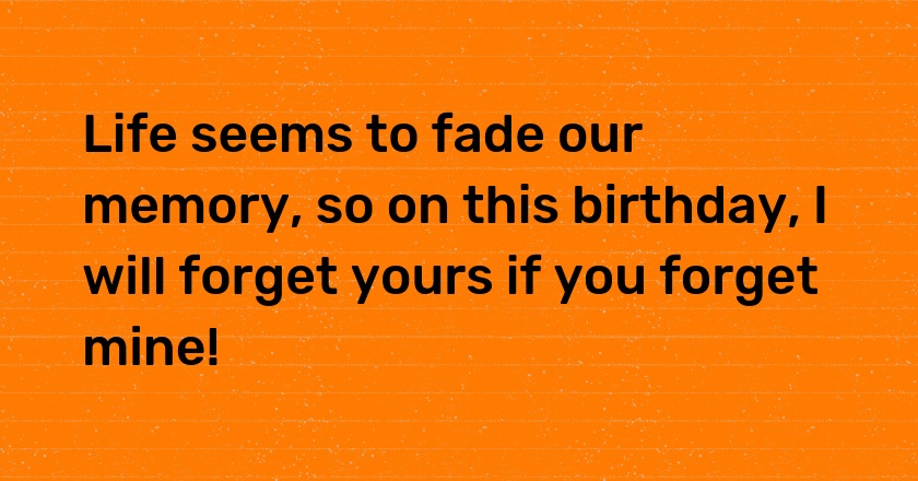 Life seems to fade our memory, so on this birthday, I will forget yours if you forget mine!