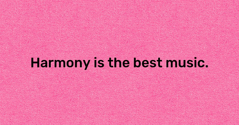 Harmony is the best music.