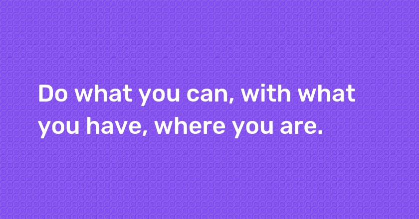 Do what you can, with what you have, where you are.