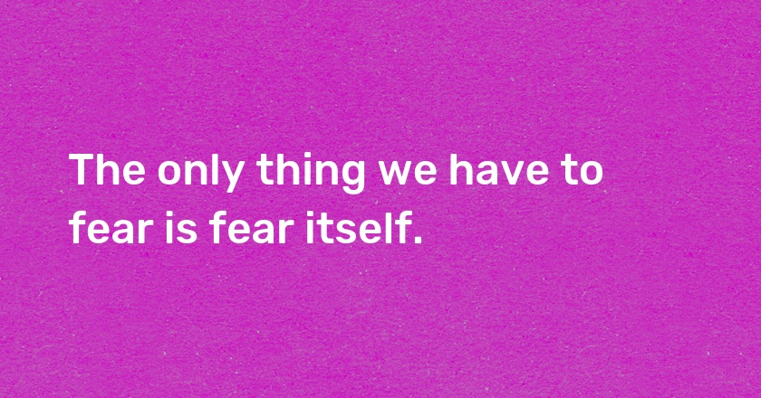 The only thing we have to fear is fear itself.