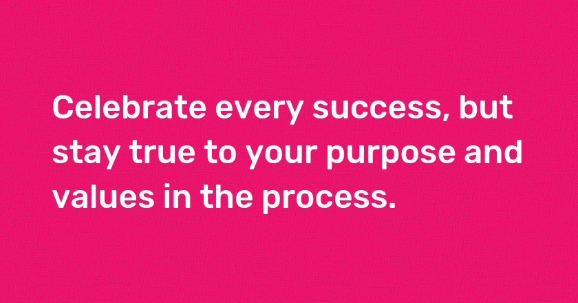 Celebrate every success, but stay true to your purpose and values in the process.