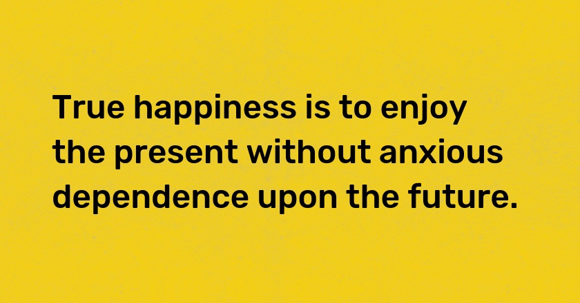 True happiness is to enjoy the present without anxious dependence upon the future.