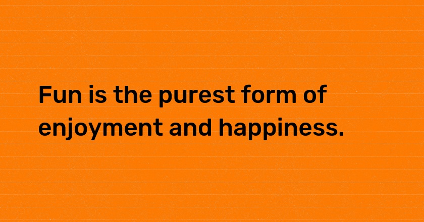 Fun is the purest form of enjoyment and happiness.