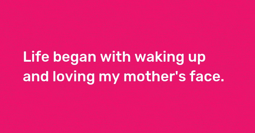 Life began with waking up and loving my mother's face.