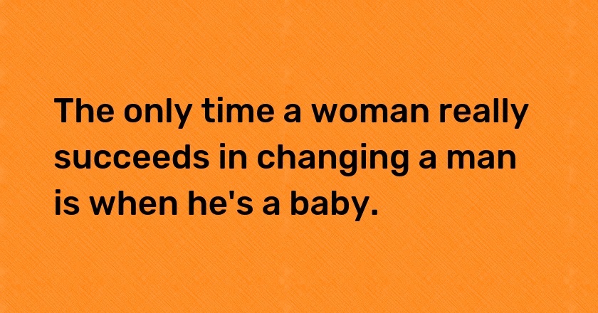 The only time a woman really succeeds in changing a man is when he's a baby.