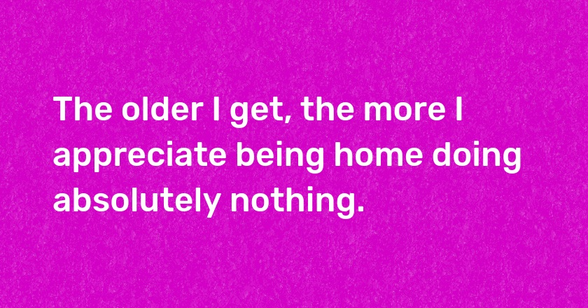 The older I get, the more I appreciate being home doing absolutely nothing.