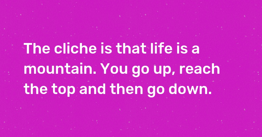 The cliche is that life is a mountain. You go up, reach the top and then go down.