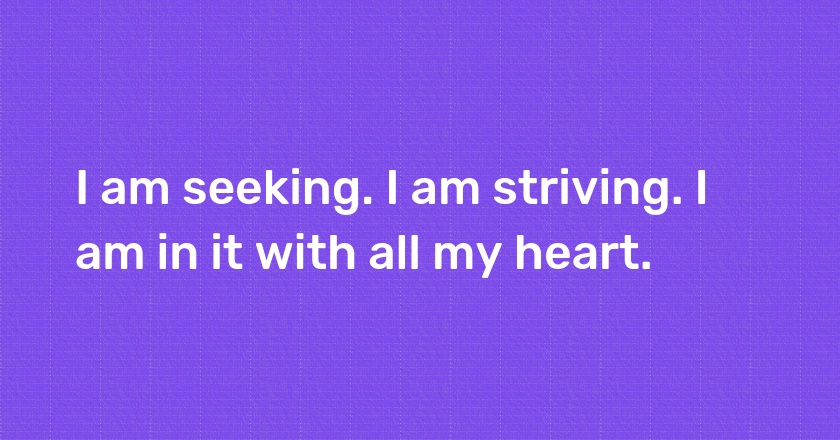 I am seeking. I am striving. I am in it with all my heart.