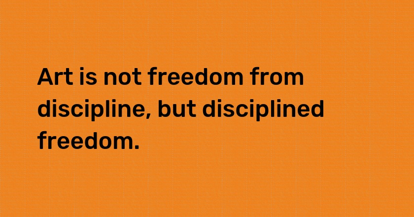 Art is not freedom from discipline, but disciplined freedom.