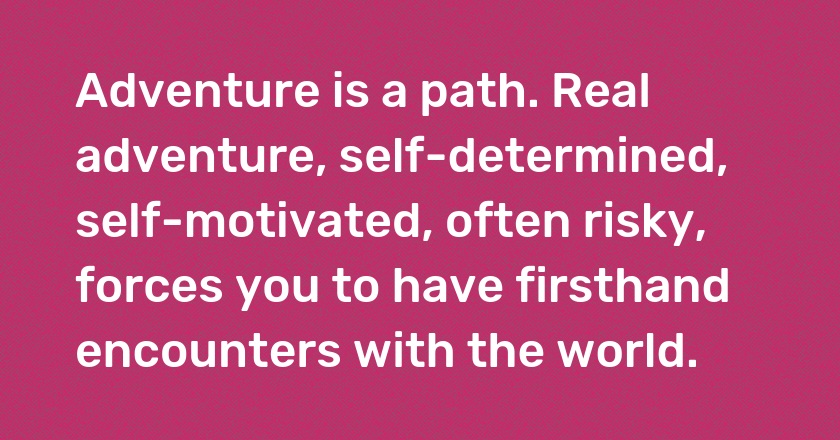 Adventure is a path. Real adventure, self-determined, self-motivated, often risky, forces you to have firsthand encounters with the world.