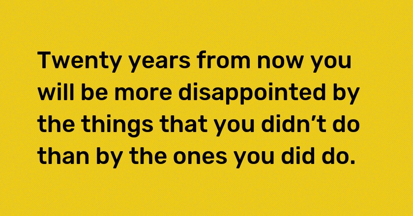 Twenty years from now you will be more disappointed by the things that you didn’t do than by the ones you did do.