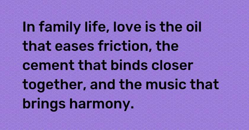 In family life, love is the oil that eases friction, the cement that binds closer together, and the music that brings harmony.