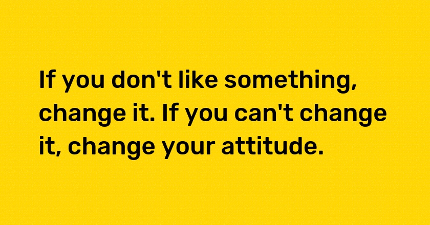 If you don't like something, change it. If you can't change it, change your attitude.