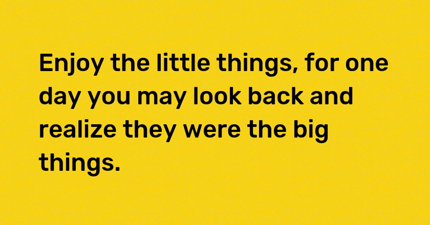 Enjoy the little things, for one day you may look back and realize they were the big things.