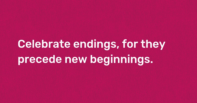 Celebrate endings, for they precede new beginnings.