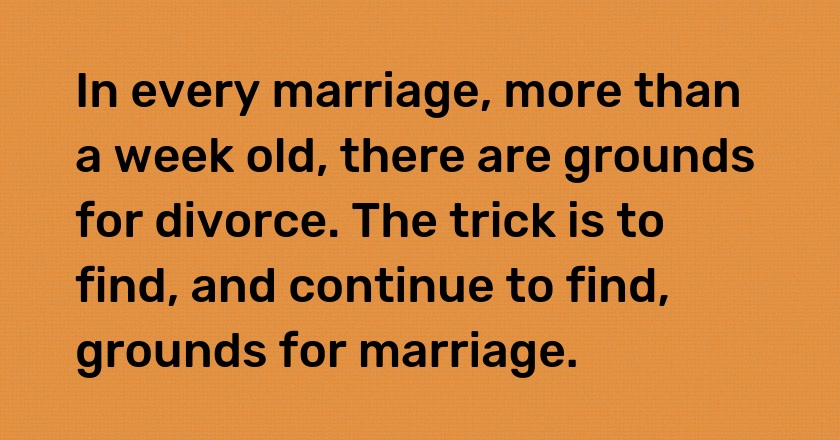 In every marriage, more than a week old, there are grounds for divorce. The trick is to find, and continue to find, grounds for marriage.