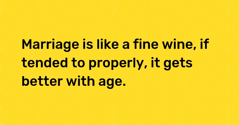 Marriage is like a fine wine, if tended to properly, it gets better with age.