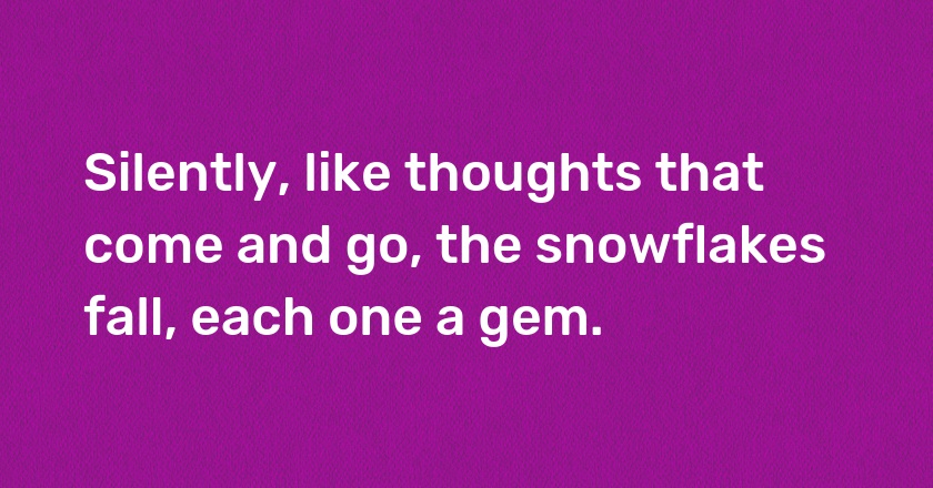 Silently, like thoughts that come and go, the snowflakes fall, each one a gem.