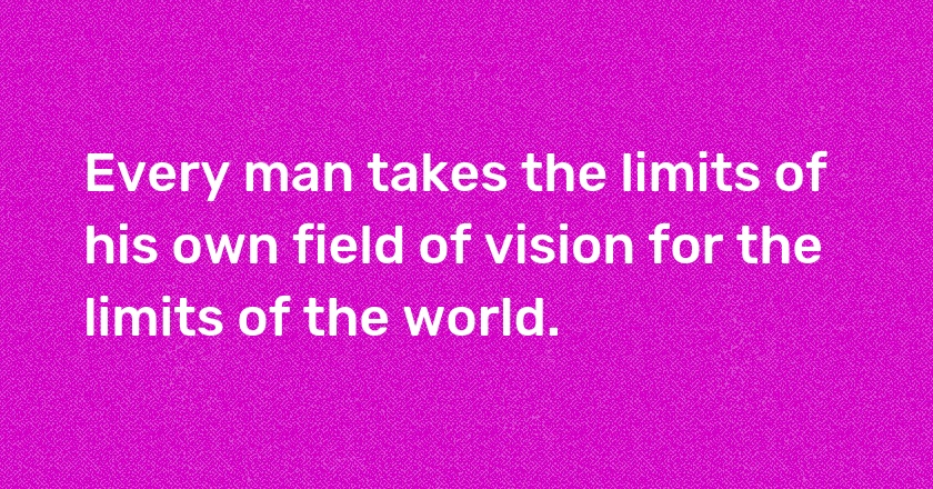 Every man takes the limits of his own field of vision for the limits of the world.